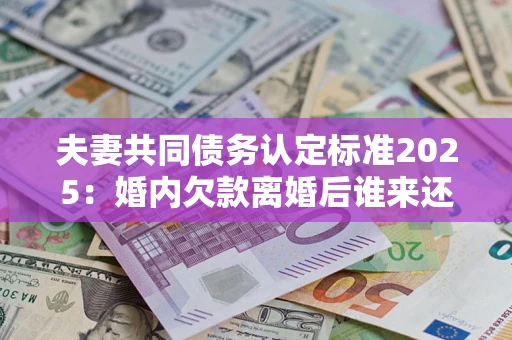 济南夫妻共同债务认定标准2025：婚内欠款离婚后谁来还？